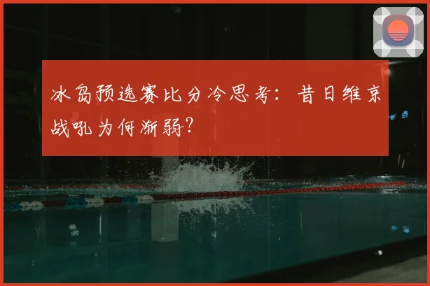 冰岛预选赛比分冷思考:昔日维京战吼为何渐弱?