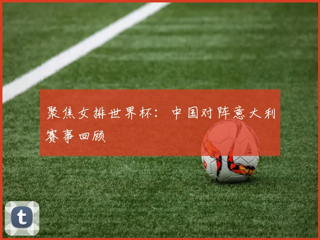 聚焦女排世界杯:中国对阵意大利赛事回顾