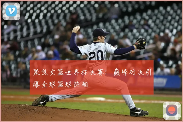 聚焦女篮世界杯决赛:巅峰对决引爆全球篮球热潮