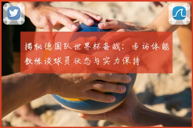 揭秘德国队世界杯备战:专访体能教练谈球员状态与实力保持