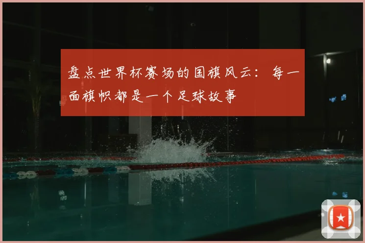 盘点世界杯赛场的国旗风云：每一面旗帜都是一个足球故事