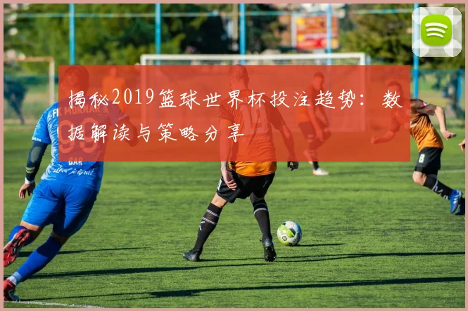 揭秘2019篮球世界杯投注趋势:数据解读与策略分享
