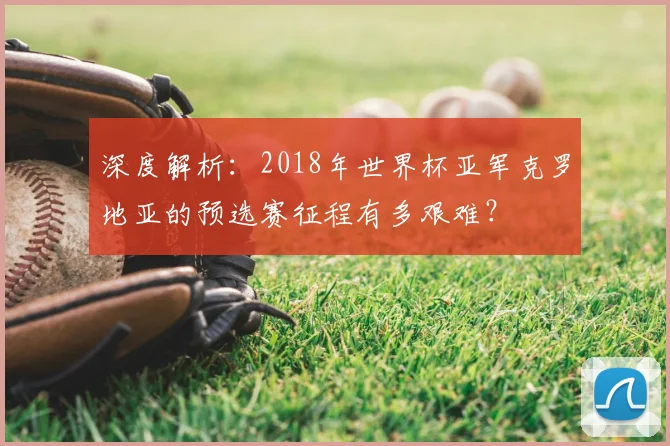 深度解析:2018年世界杯亚军克罗地亚的预选赛征程有多艰难?