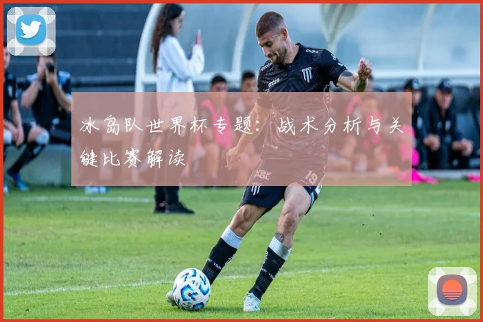 冰岛队世界杯专题:战术分析与关键比赛解读