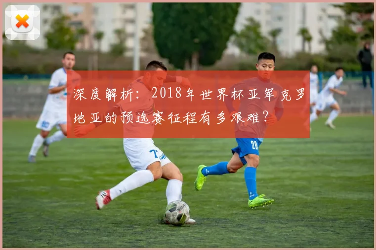 深度解析:2018年世界杯亚军克罗地亚的预选赛征程有多艰难?