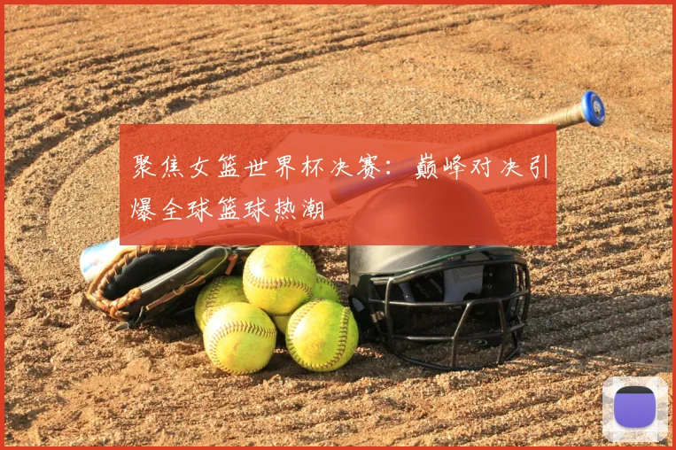 聚焦女篮世界杯决赛:巅峰对决引爆全球篮球热潮