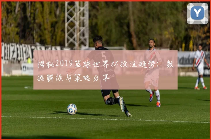揭秘2019篮球世界杯投注趋势:数据解读与策略分享